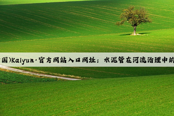 开云(中国)Kaiyun·官方网站入口网址：水泥管在河流治理中的重要性
