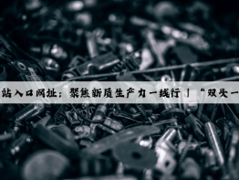 开云(中国)Kaiyun·官方网站入口网址：聚焦新质生产力一线行 | “双头一尾”工艺锻造世界一流制管企业